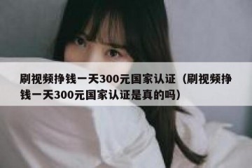 刷视频挣钱一天300元国家认证（刷视频挣钱一天300元国家认证是真的吗）