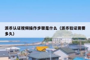 派币认证视频操作步骤是什么（派币验证需要多久）