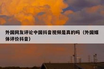 外国网友评论中国抖音视频是真的吗（外国媒体评价抖音）