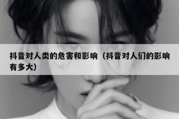 抖音对人类的危害和影响（抖音对人们的影响有多大）