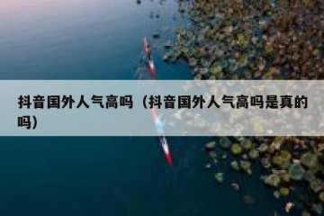 抖音国外人气高吗（抖音国外人气高吗是真的吗）