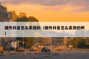 国外抖音怎么卖货的（国外抖音怎么卖货的啊）