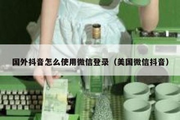 国外抖音怎么使用微信登录（美国微信抖音）