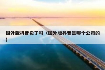 国外版抖音卖了吗（国外版抖音是哪个公司的）