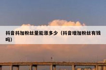 抖音抖加粉丝量能涨多少（抖音增加粉丝有钱吗）