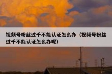 视频号粉丝过千不能认证怎么办（视频号粉丝过千不能认证怎么办呢）