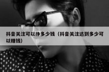 抖音关注可以挣多少钱（抖音关注达到多少可以赚钱）