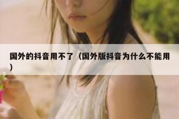 国外的抖音用不了（国外版抖音为什么不能用）