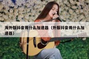 海外版抖音用什么加速器（外服抖音用什么加速器）