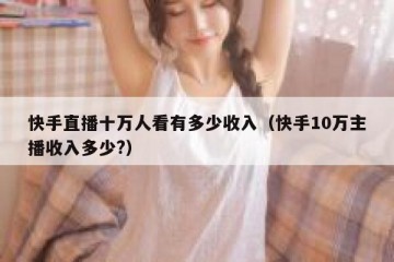 快手直播十万人看有多少收入（快手10万主播收入多少?）
