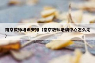 南京教师培训安排（南京教师培训中心怎么走）
