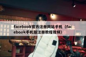 facebook官方注册网站手机（facebook手机版注册教程视频）