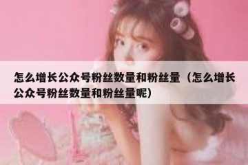 怎么增长公众号粉丝数量和粉丝量（怎么增长公众号粉丝数量和粉丝量呢）