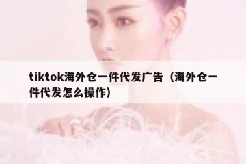 tiktok海外仓一件代发广告（海外仓一件代发怎么操作）
