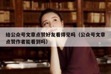 给公众号文章点赞好友看得见吗（公众号文章点赞作者能看到吗）