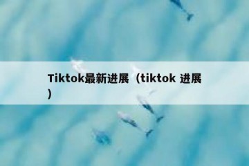 Tiktok最新进展（tiktok 进展）