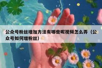 公众号粉丝增加方法有哪些呢视频怎么弄（公众号如何增粉丝）