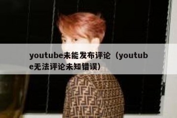 youtube未能发布评论（youtube无法评论未知错误）