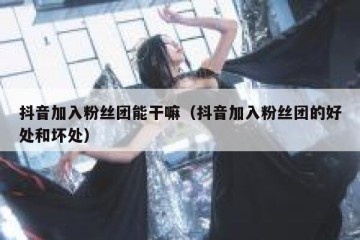 抖音加入粉丝团能干嘛（抖音加入粉丝团的好处和坏处）