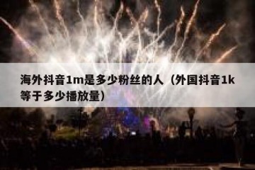 海外抖音1m是多少粉丝的人（外国抖音1k等于多少播放量）