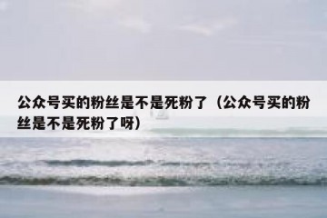 公众号买的粉丝是不是死粉了（公众号买的粉丝是不是死粉了呀）
