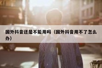 国外抖音还是不能用吗（国外抖音用不了怎么办）