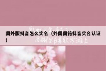 国外版抖音怎么实名（外国国籍抖音实名认证）