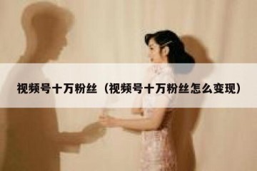 视频号十万粉丝（视频号十万粉丝怎么变现）