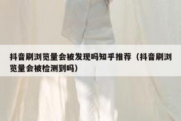 抖音刷浏览量会被发现吗知乎推荐（抖音刷浏览量会被检测到吗）