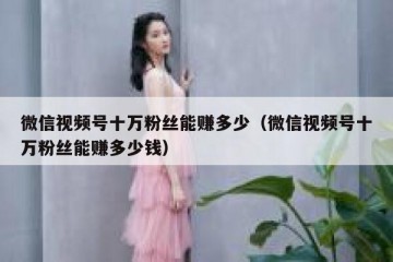 微信视频号十万粉丝能赚多少（微信视频号十万粉丝能赚多少钱）