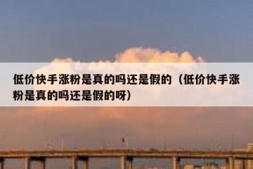 低价快手涨粉是真的吗还是假的（低价快手涨粉是真的吗还是假的呀）
