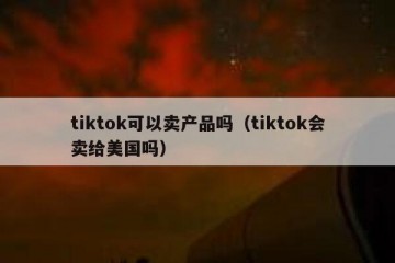 tiktok可以卖产品吗（tiktok会卖给美国吗）