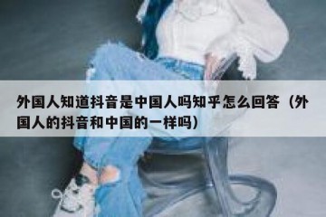 外国人知道抖音是中国人吗知乎怎么回答（外国人的抖音和中国的一样吗）