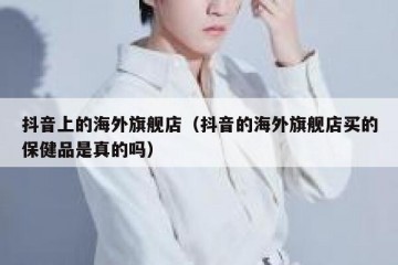 抖音上的海外旗舰店（抖音的海外旗舰店买的保健品是真的吗）