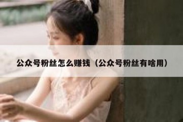 公众号粉丝怎么赚钱（公众号粉丝有啥用）