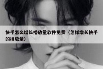 快手怎么增长播放量软件免费（怎样增长快手的播放量）