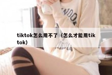 tiktok怎么用不了（怎么才能用tiktok）