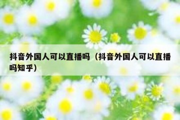 抖音外国人可以直播吗（抖音外国人可以直播吗知乎）