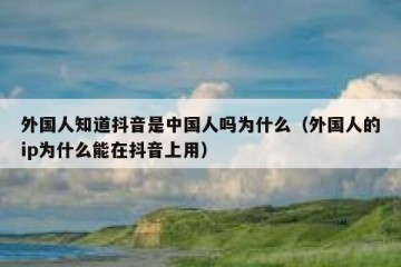 外国人知道抖音是中国人吗为什么（外国人的ip为什么能在抖音上用）