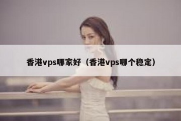 香港vps哪家好（香港vps哪个稳定）