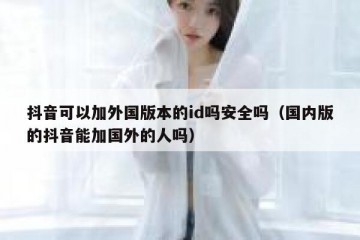 抖音可以加外国版本的id吗安全吗（国内版的抖音能加国外的人吗）