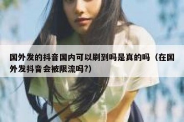 国外发的抖音国内可以刷到吗是真的吗（在国外发抖音会被限流吗?）