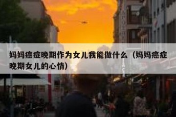 妈妈癌症晚期作为女儿我能做什么（妈妈癌症晚期女儿的心情）