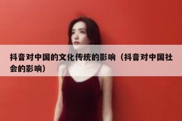 抖音对中国的文化传统的影响（抖音对中国社会的影响）