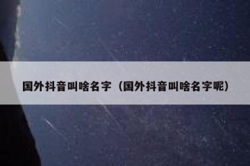 国外抖音叫啥名字（国外抖音叫啥名字呢）