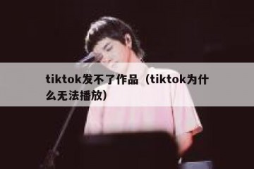 tiktok发不了作品（tiktok为什么无法播放）