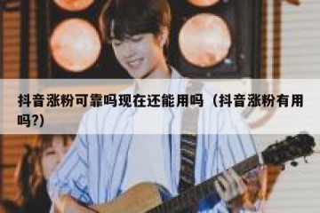 抖音涨粉可靠吗现在还能用吗（抖音涨粉有用吗?）