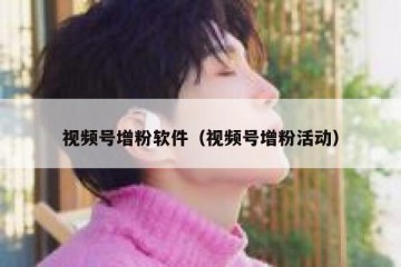 视频号增粉软件（视频号增粉活动）