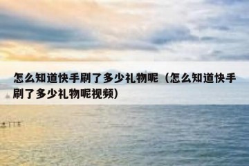 怎么知道快手刷了多少礼物呢（怎么知道快手刷了多少礼物呢视频）