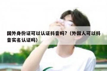 国外身份证可以认证抖音吗?（外国人可以抖音实名认证吗）